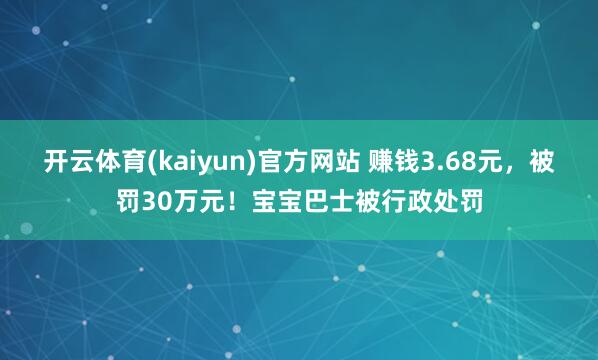 开云体育(kaiyun)官方网站 赚钱3.68元，被罚30万元！宝宝巴士被行政处罚