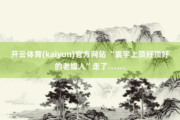 开云体育(kaiyun)官方网站 “寰宇上顶好顶好的老媪人”走了……