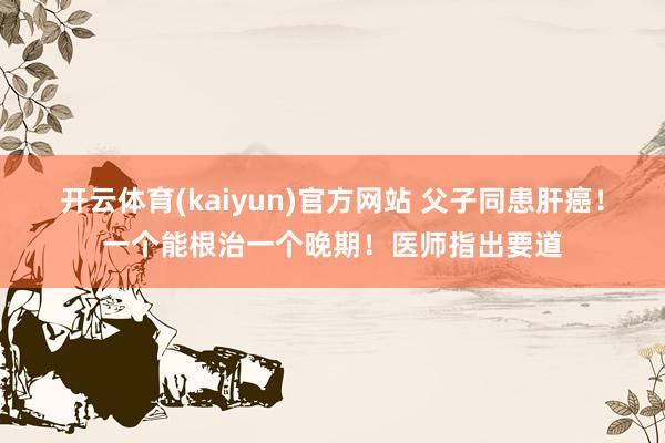 开云体育(kaiyun)官方网站 父子同患肝癌！一个能根治一个晚期！医师指出要道