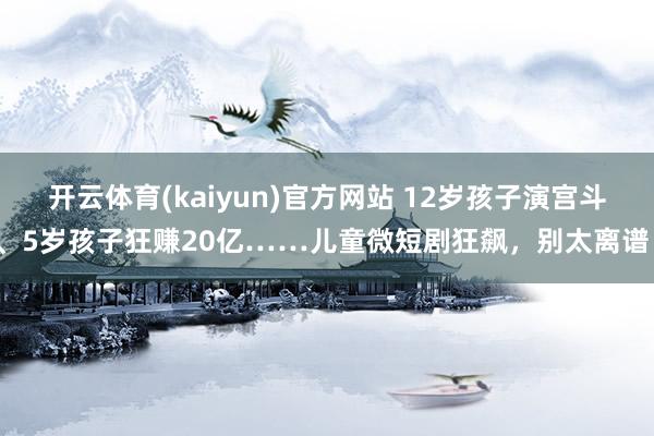 开云体育(kaiyun)官方网站 12岁孩子演宫斗、5岁孩子狂赚20亿……儿童微短剧狂飙，别太离谱！