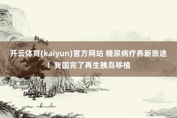 开云体育(kaiyun)官方网站 糖尿病疗养新旅途！我国完了再生胰岛移植