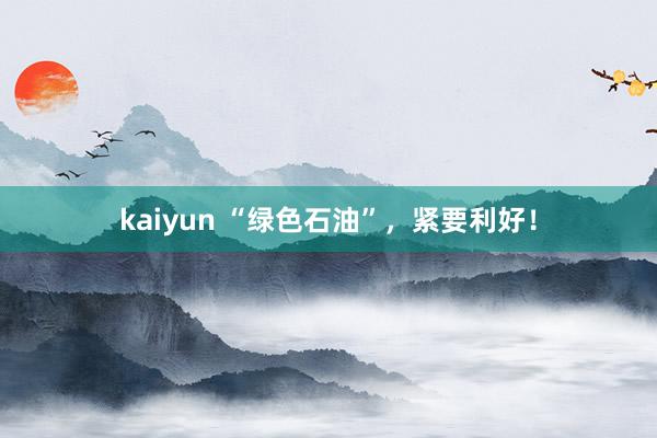 kaiyun “绿色石油”，紧要利好！