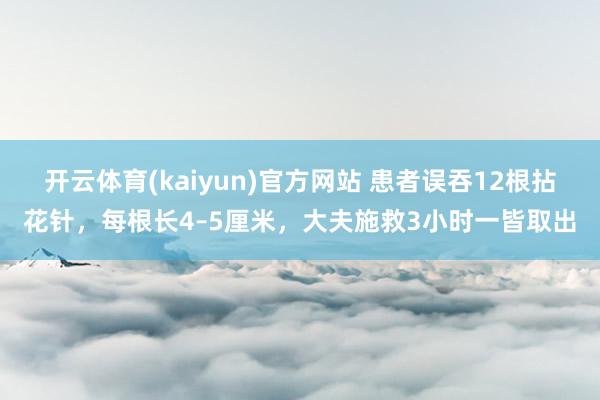 开云体育(kaiyun)官方网站 患者误吞12根拈花针，每根长4–5厘米，大夫施救3小时一皆取出