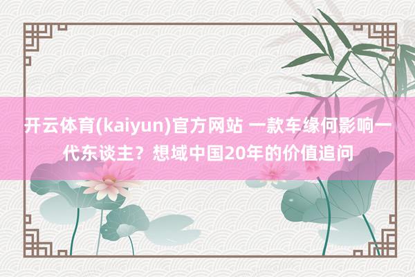 开云体育(kaiyun)官方网站 一款车缘何影响一代东谈主？想域中国20年的价值追问