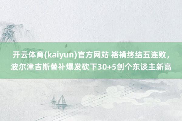 开云体育(kaiyun)官方网站 袼褙终结五连败，波尔津吉斯替补爆发砍下30+5创个东谈主新高