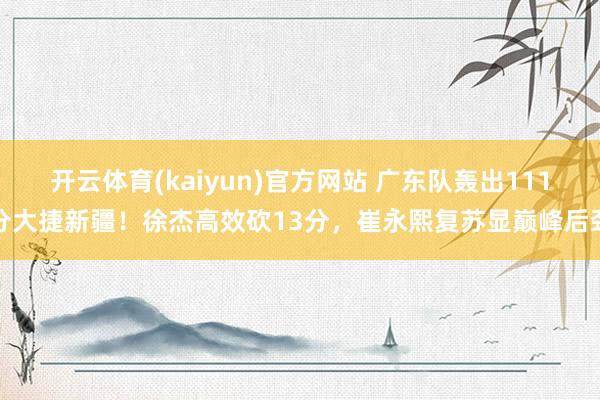 开云体育(kaiyun)官方网站 广东队轰出111分大捷新疆！徐杰高效砍13分，崔永熙复苏显巅峰后劲