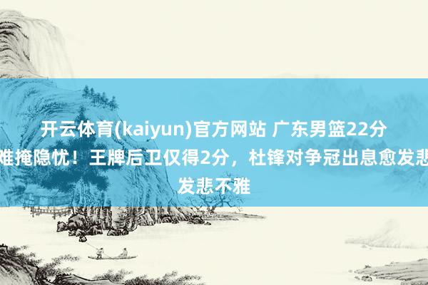 开云体育(kaiyun)官方网站 广东男篮22分大捷难掩隐忧！王牌后卫仅得2分，杜锋对争冠出息愈发悲不雅