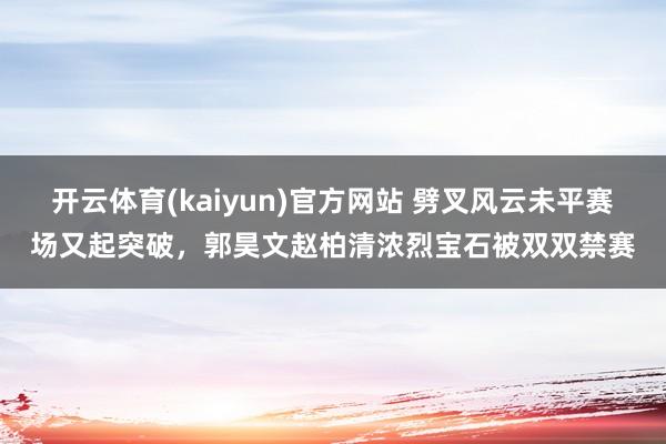 开云体育(kaiyun)官方网站 劈叉风云未平赛场又起突破，郭昊文赵柏清浓烈宝石被双双禁赛