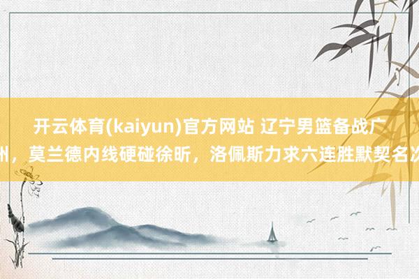 开云体育(kaiyun)官方网站 辽宁男篮备战广州，莫兰德内线硬碰徐昕，洛佩斯力求六连胜默契名次