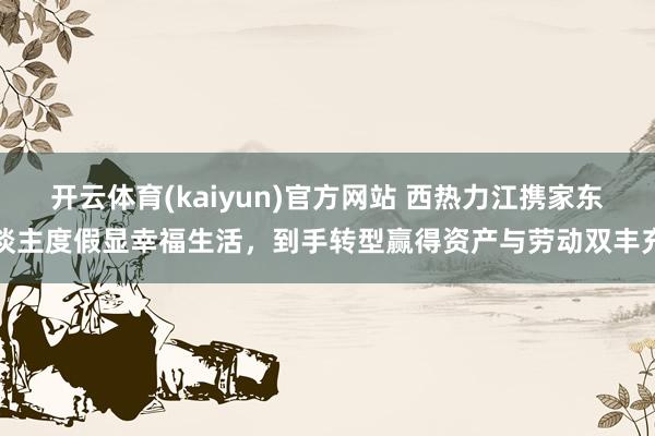 开云体育(kaiyun)官方网站 西热力江携家东谈主度假显幸福生活，到手转型赢得资产与劳动双丰充