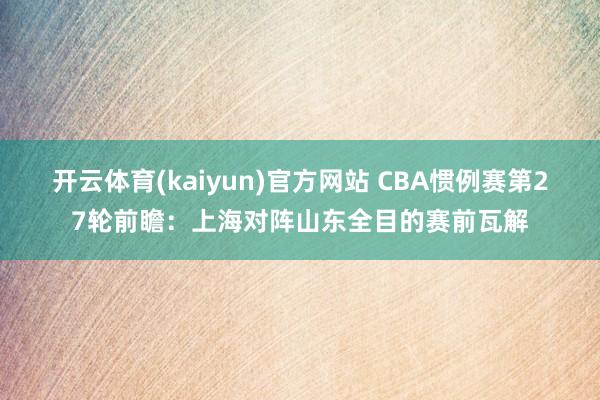 开云体育(kaiyun)官方网站 CBA惯例赛第27轮前瞻：上海对阵山东全目的赛前瓦解