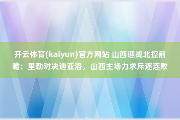 开云体育(kaiyun)官方网站 山西迎战北控前瞻：里勒对决迪亚洛，山西主场力求斥逐连败