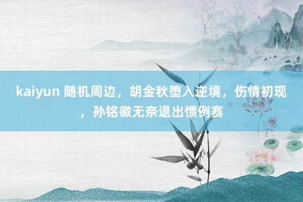 kaiyun 随机周边，胡金秋堕入逆境，伤情初现，孙铭徽无奈退出惯例赛