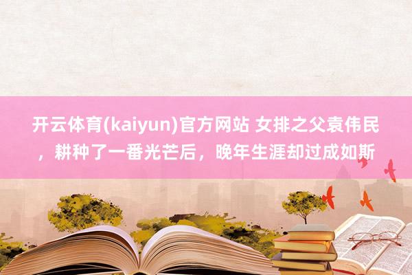 开云体育(kaiyun)官方网站 女排之父袁伟民，耕种了一番光芒后，晚年生涯却过成如斯