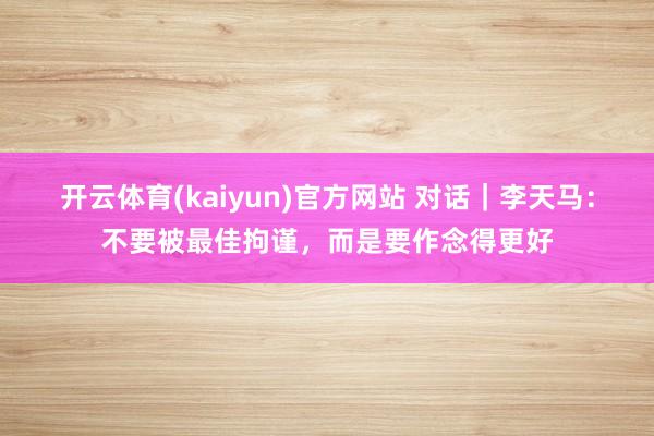 开云体育(kaiyun)官方网站 对话｜李天马：不要被最佳拘谨，而是要作念得更好