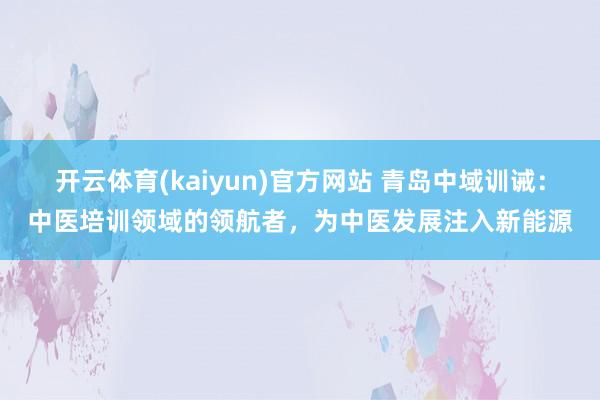 开云体育(kaiyun)官方网站 青岛中域训诫：中医培训领域的领航者，为中医发展注入新能源