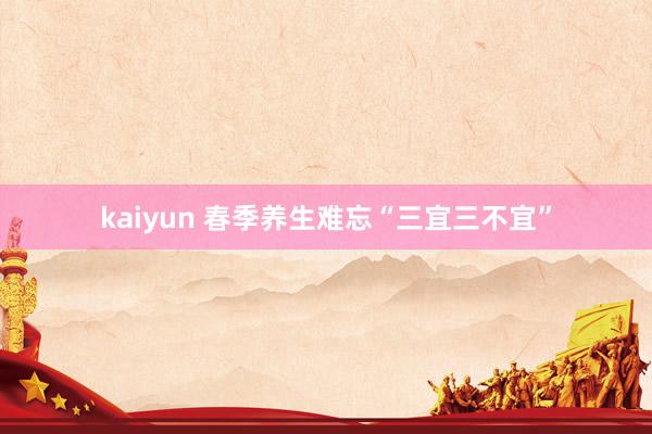 kaiyun 春季养生难忘“三宜三不宜”