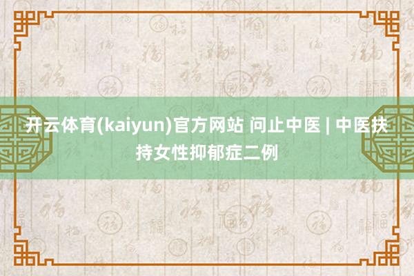 开云体育(kaiyun)官方网站 问止中医 | 中医扶持女性抑郁症二例