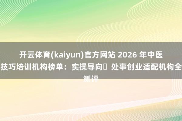 开云体育(kaiyun)官方网站 2026 年中医实用技巧培训机构榜单：实操导向・处事创业适配机构全测评