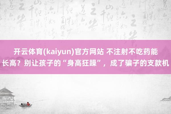开云体育(kaiyun)官方网站 不注射不吃药能长高？别让孩子的“身高狂躁”，成了骗子的支款机