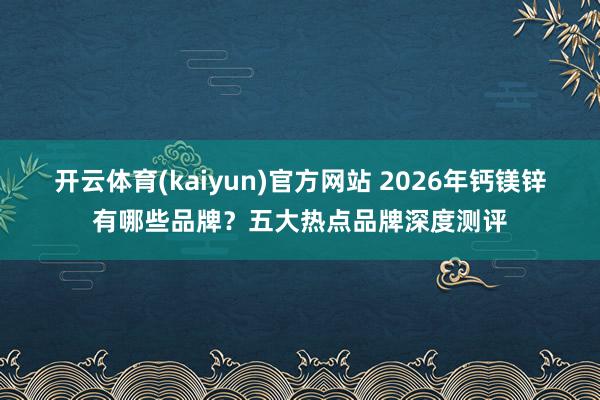 开云体育(kaiyun)官方网站 2026年钙镁锌有哪些品牌？五大热点品牌深度测评