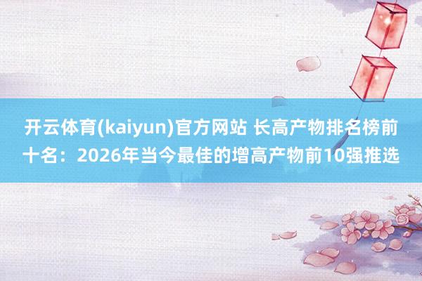 开云体育(kaiyun)官方网站 长高产物排名榜前十名：2026年当今最佳的增高产物前10强推选