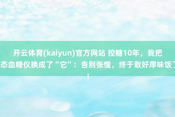 开云体育(kaiyun)官方网站 控糖10年，我把动态血糖仪换成了“它”：告别张惶，终于敢好厚味饭了！