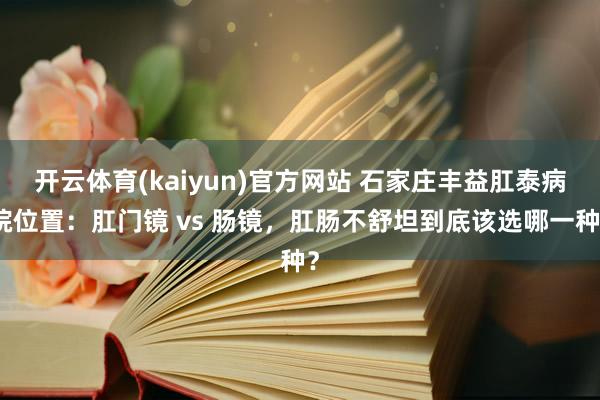 开云体育(kaiyun)官方网站 石家庄丰益肛泰病院位置：肛门镜 vs 肠镜，肛肠不舒坦到底该选哪一种？