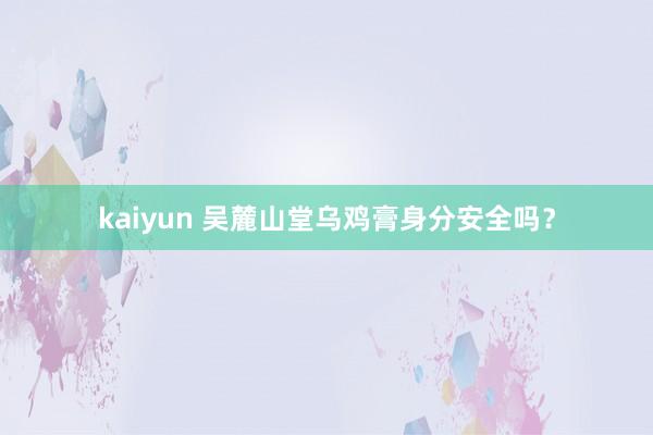 kaiyun 吴麓山堂乌鸡膏身分安全吗？