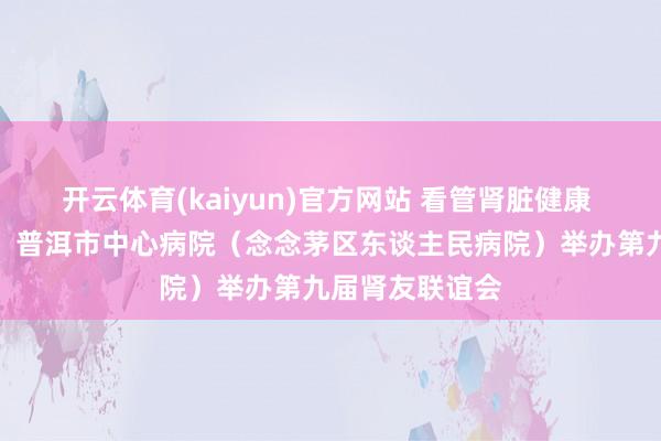 开云体育(kaiyun)官方网站 看管肾脏健康 共筑生命防地！普洱市中心病院（念念茅区东谈主民病院）举办第九届肾友联谊会