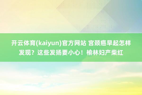 开云体育(kaiyun)官方网站 宫颈癌早起怎样发现？这些发扬要小心！榆林妇产柴红