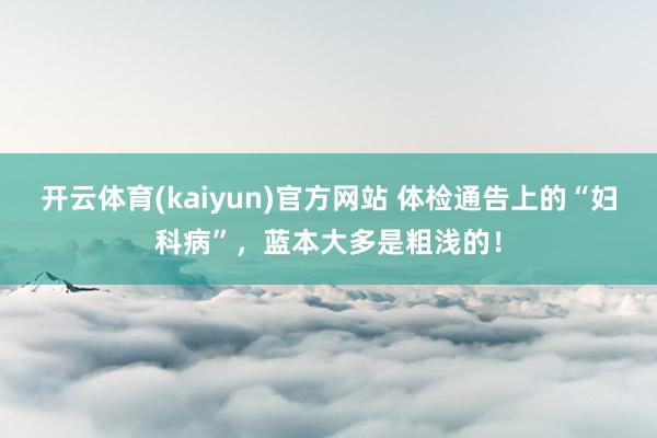 开云体育(kaiyun)官方网站 体检通告上的“妇科病”，蓝本大多是粗浅的！