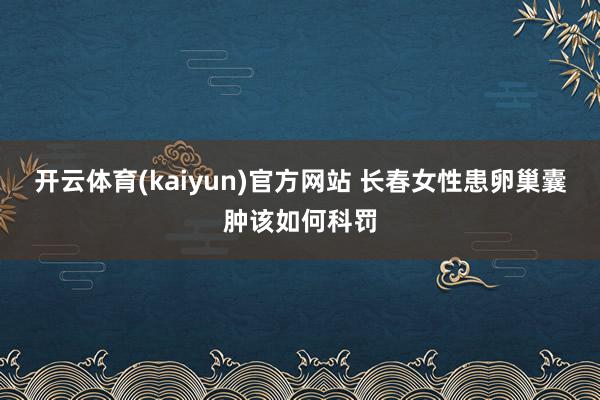 开云体育(kaiyun)官方网站 长春女性患卵巢囊肿该如何科罚