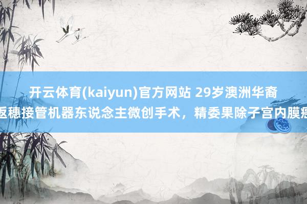 开云体育(kaiyun)官方网站 29岁澳洲华裔返穗接管机器东说念主微创手术，精委果除子宫内膜癌
