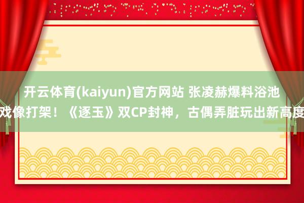 开云体育(kaiyun)官方网站 张凌赫爆料浴池戏像打架！《逐玉》双CP封神，古偶弄脏玩出新高度