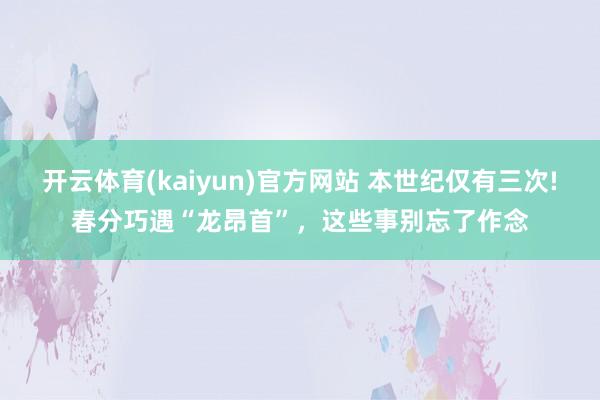开云体育(kaiyun)官方网站 本世纪仅有三次!春分巧遇“龙昂首”，这些事别忘了作念