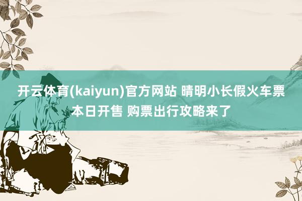 开云体育(kaiyun)官方网站 晴明小长假火车票本日开售 购票出行攻略来了