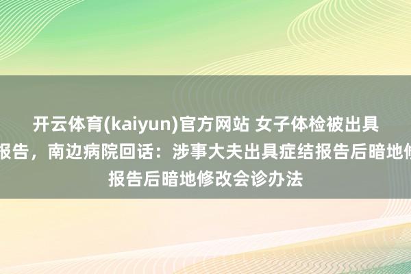 开云体育(kaiyun)官方网站 女子体检被出具三份不同CT报告，南边病院回话：涉事大夫出具症结报告后暗地修改会诊办法