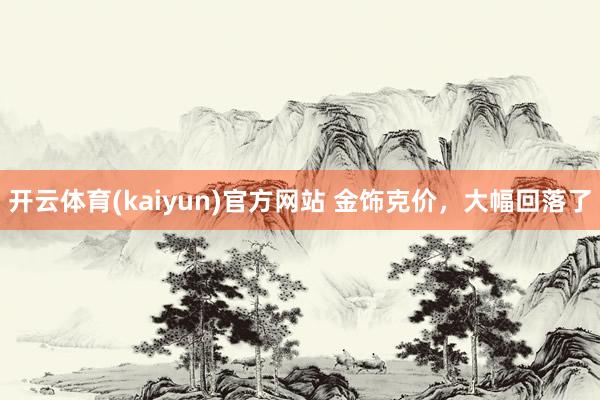 开云体育(kaiyun)官方网站 金饰克价，大幅回落了
