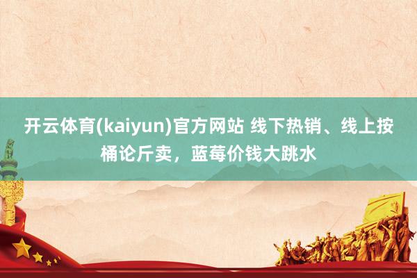 开云体育(kaiyun)官方网站 线下热销、线上按桶论斤卖，蓝莓价钱大跳水