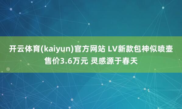 开云体育(kaiyun)官方网站 LV新款包神似喷壶售价3.6万元 灵感源于春天