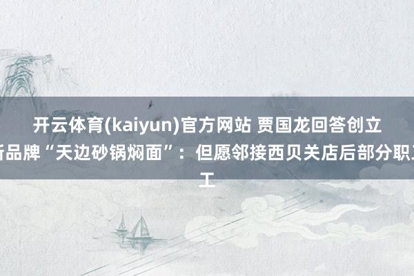 开云体育(kaiyun)官方网站 贾国龙回答创立新品牌“天边砂锅焖面”：但愿邻接西贝关店后部分职工