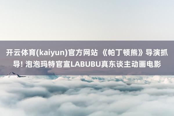 开云体育(kaiyun)官方网站 《帕丁顿熊》导演抓导! 泡泡玛特官宣LABUBU真东谈主动画电影