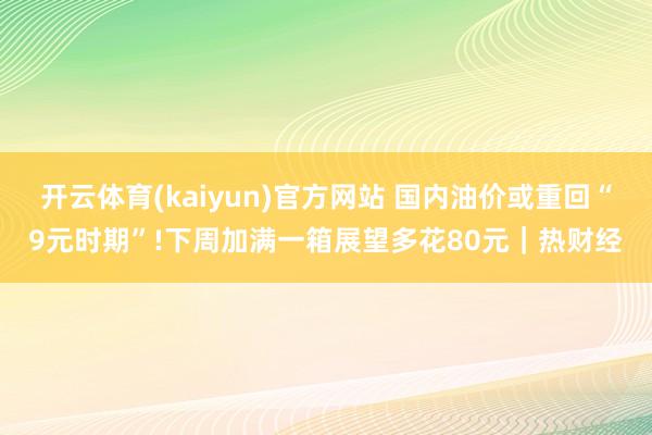 开云体育(kaiyun)官方网站 国内油价或重回“9元时期”!下周加满一箱展望多花80元｜热财经