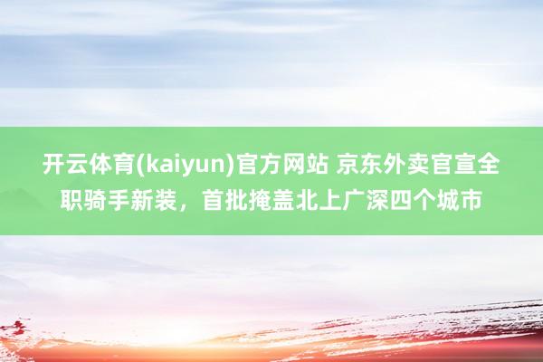 开云体育(kaiyun)官方网站 京东外卖官宣全职骑手新装，首批掩盖北上广深四个城市