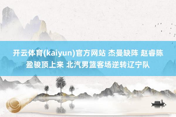 开云体育(kaiyun)官方网站 杰曼缺阵 赵睿陈盈骏顶上来 北汽男篮客场逆转辽宁队