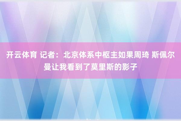 开云体育 记者：北京体系中枢主如果周琦 斯佩尔曼让我看到了莫里斯的影子