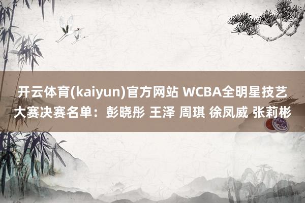 开云体育(kaiyun)官方网站 WCBA全明星技艺大赛决赛名单：彭晓彤 王泽 周琪 徐凤威 张莉彬