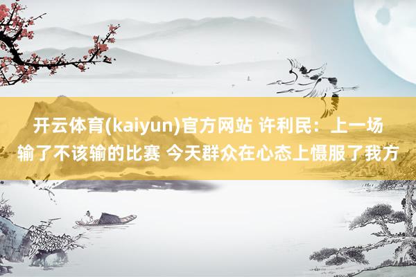 开云体育(kaiyun)官方网站 许利民：上一场输了不该输的比赛 今天群众在心态上慑服了我方