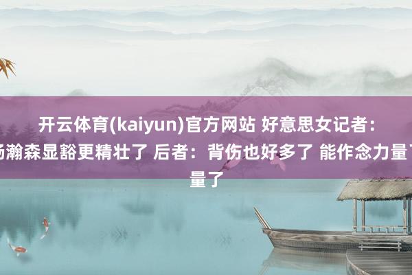 开云体育(kaiyun)官方网站 好意思女记者：杨瀚森显豁更精壮了 后者：背伤也好多了 能作念力量了